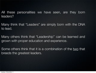 All these personalities we have seen, are they born
 leaders?

 Many think that “Leaders” are simply born with the DNA
 to lead.

 Many others think that “Leadership’’ can be learned and
 grown with proper education and experience.

 Some others think that it is a combination of the two that
 breeds the greatest leaders.




Tuesday, 8 November 11
 