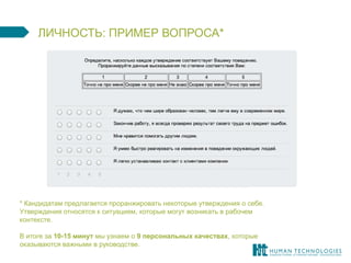 ЛИЧНОСТЬ: ПРИМЕР ВОПРОСА* 
* Кандидатам предлагается проранжировать некоторые утверждения о себе. Утверждения относятся к ситуациям, которые могут возникать в рабочем контексте. 
В итоге за 10-15 минут мы узнаем о 9 персональных качествах, которые оказываются важными в руководстве. 
 