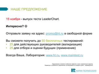 НАШЕ ПРЕДЛОЖЕНИЕ 
15 ноября - выпуск теста LeaderChart. 
Интересно?  
Отправьте заявку на адрес: promo@ht.ru в свободной форме 
Вы сможете получить до 50 бесплатных тестирований: 
•25 для действующих руководителей (валидизация) 
•25 для отбора и оценки будущих (применение) 
Всегда Ваша, Лаборатория: www.ht.ru, www.maintest.ru 
Предложение не является публичной офертой и носит ограниченный характер. 
Параметры и особенности предложения согласовываются в каждом случае – индивидуально. 
