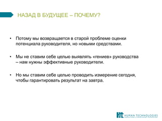 НАЗАД В БУДУЩЕЕ – ПОЧЕМУ? 
•Потому мы возвращается в старой проблеме оценки потенциала руководителя, но новыми средствами. 
•Мы не ставим себе целью выявлять «гениев» руководства – нам нужны эффективные руководители. 
•Но мы ставим себе целью проводить измерение сегодня, чтобы гарантировать результат на завтра.  