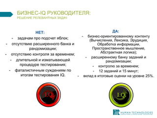 НЕТ: 
-задачам про подсчет яблок; 
-отсутствию расширенного банка и рандомизации; 
-отсутствию контроля за временем; 
-длительной и изматывающей процедуре тестирования; 
-фаталистичным суждениям по итогам тестирования IQ. 
ДА: 
-бизнес-ориентированному контенту (Вычисления, Лексика, Эрудиция, Обработка информации, Пространственное мышление, Абстрактная логика); 
-расширенному банку заданий и рандомизации; 
-контролю за временем; 
-12 заданий и 15 минут; 
-вклад в итоговые оценки на уровне 25%. 
БИЗНЕС-IQ РУКОВОДИТЕЛЯ: РЕШЕНИЕ РЕЛЕВАНТНЫХ ЗАДАЧ  