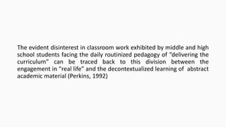 The evident disinterest in classroom work exhibited by middle and high
school students facing the daily routinized pedagogy of “delivering the
curriculum” can be traced back to this division between the
engagement in “real life” and the decontextualized learning of abstract
academic material (Perkins, 1992)

 