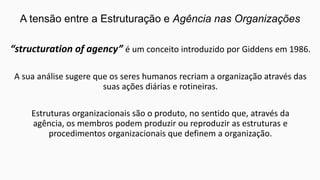A tensão entre a Estruturação e Agência nas Organizações
“structuration of agency” é um conceito introduzido por Giddens em 1986.
A sua análise sugere que os seres humanos recriam a organização através das
suas ações diárias e rotineiras.
Estruturas organizacionais são o produto, no sentido que, através da
agência, os membros podem produzir ou reproduzir as estruturas e
procedimentos organizacionais que definem a organização.

 