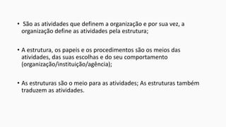 • São as atividades que definem a organização e por sua vez, a
organização define as atividades pela estrutura;
• A estrutura, os papeis e os procedimentos são os meios das
atividades, das suas escolhas e do seu comportamento
(organização/instituição/agência);
• As estruturas são o meio para as atividades; As estruturas também
traduzem as atividades.

 