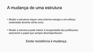 A mudança de uma estrutura
• Mudar a estrutura requer uma enorme energia e um esforço
sustentado durante vários anos.
• Mudar a estrutura pode induzir à incapacidade dos professores
exercerem o papel que sempre desempenharam.

Existe resistência à mudança.

 