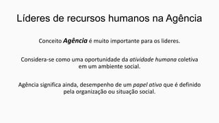 Líderes de recursos humanos na Agência
Conceito Agência é muito importante para os lideres.

Considera-se como uma oportunidade da atividade humana coletiva
em um ambiente social.
Agência significa ainda, desempenho de um papel ativo que é definido
pela organização ou situação social.

 