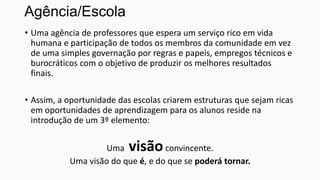 Agência/Escola
• Uma agência de professores que espera um serviço rico em vida
humana e participação de todos os membros da comunidade em vez
de uma simples governação por regras e papeis, empregos técnicos e
burocráticos com o objetivo de produzir os melhores resultados
finais.
• Assim, a oportunidade das escolas criarem estruturas que sejam ricas
em oportunidades de aprendizagem para os alunos reside na
introdução de um 3º elemento:

visão

Uma
convincente.
Uma visão do que é, e do que se poderá tornar.

 