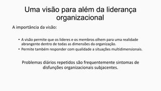 Uma visão para além da liderança
organizacional
A importância da visão:
• A visão permite que os lideres e os membros olhem para uma realidade
abrangente dentro de todas as dimensões da organização.
• Permite também responder com qualidade a situações multidimensionais.

Problemas diários repetidos são frequentemente sintomas de
disfunções organizacionais subjacentes.

 