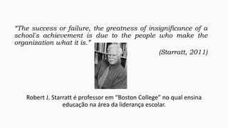 “The success or failure, the greatness of insignificance of a
school's achievement is due to the people who make the
organization what it is.”
(Starratt, 2011)

Robert J. Starratt é professor em “Boston College” no qual ensina
educação na área da liderança escolar.

 