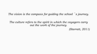 The vision is the compass for guiding the school´s journey.
The culture refers to the spirit in which the voyagers carry
out the work of the journey.
(Starratt, 2011)

 