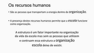 Os recursos humanos
• São as pessoas que transportam a energia dentro da organização.
• A presença destes recursos humanos permite que a escola funcione
como organização.

A estrutura é um fator importante na organização
da vida da escola mas sem as pessoas que utilizem
e contruam essa estrutura a organização
escola deixa de existir.

 