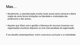 Mas…
• Atualmente, a calendarização escolar tanto anual como semanal e diária
impõe de certa forma limitações na liberdade e criatividade dos
professores e dos alunos.
• Aqueles que lidam com a gestão e liderança de recursos humanos nas
organizações escolares deparam-se com este paradoxo de organização.
É um desafio contemporâneo entre a estrutura curricular e a criatividade.

 