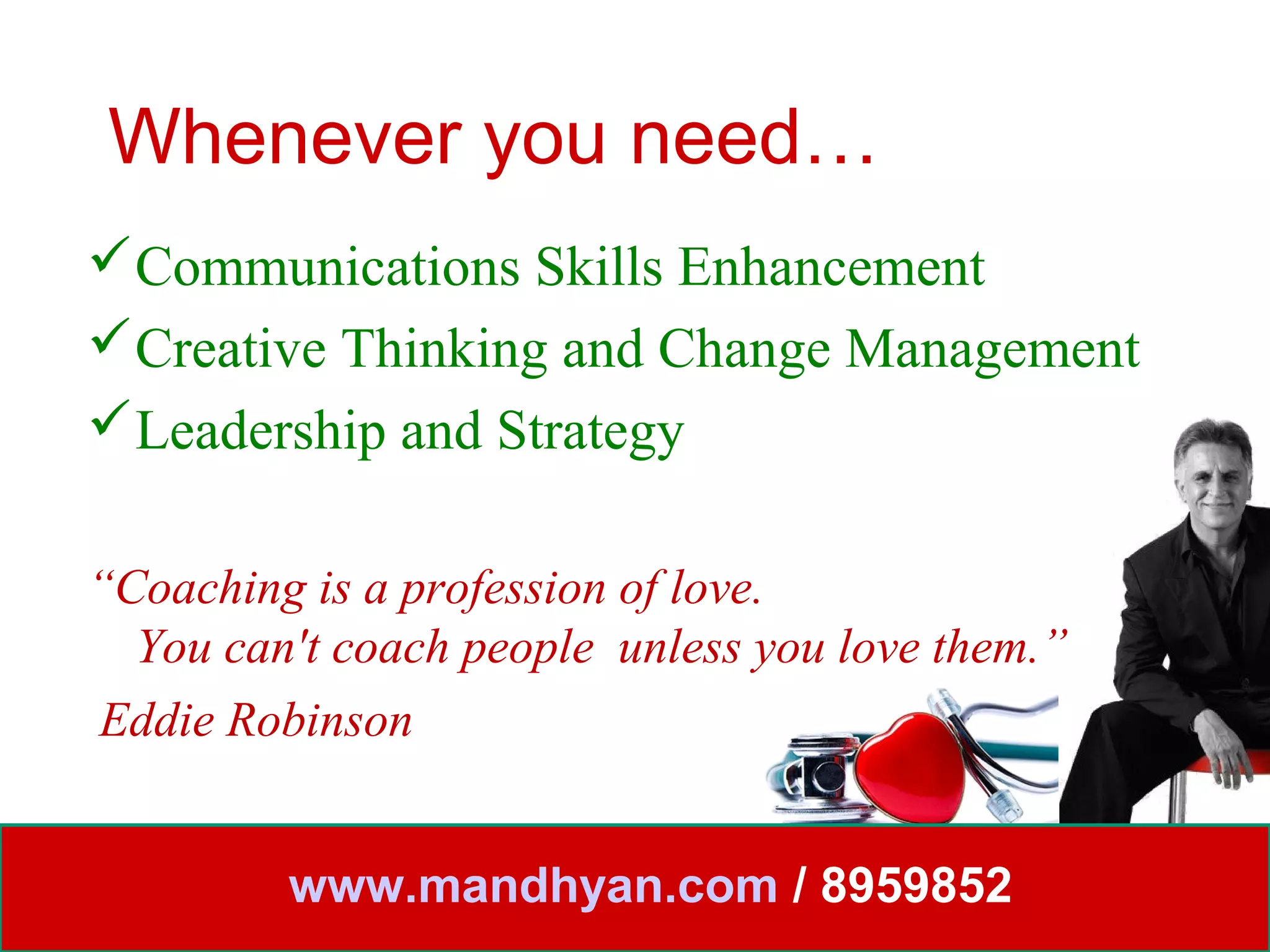 Whenever you need…
Communications Skills Enhancement
Creative Thinking and Change Management
Leadership and Strategy

“Coaching is a profession of love.
  You can't coach people unless you love them.”
Eddie Robinson


         www.mandhyan.com / 8959852
 