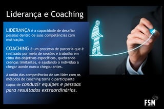 LIDERANÇA é a capacidade de desafiar
pessoas dentro de suas competências com
motivação.
COACHING é um processo de parceria que é
realizado por meio de sessões e trabalha em
cima dos objetivos específicos, quebrando
crenças limitantes, e ajudando o individuo a
chegar aonde nunca chegou antes.
A união das competências de um líder com os
métodos de coaching torna o participante
capaz de conduzir equipes e pessoas
para resultados extraordinários.
Liderança e Coaching
 