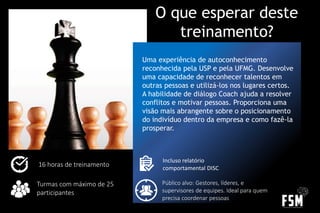 Uma experiência de autoconhecimento
reconhecida pela USP e pela UFMG. Desenvolve
uma capacidade de reconhecer talentos em
outras pessoas e utilizá-los nos lugares certos.
A habilidade de diálogo Coach ajuda a resolver
conflitos e motivar pessoas. Proporciona uma
visão mais abrangente sobre o posicionamento
do indivíduo dentro da empresa e como fazê-la
prosperar.
16 horas de treinamento
O que esperar deste
treinamento?
Turmas com máximo de 25
participantes
Público alvo: Gestores, líderes, e
supervisores de equipes. Ideal para quem
precisa coordenar pessoas
Incluso relatório
comportamental DISC
 