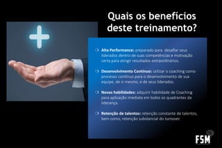 Quais os benefícios
deste treinamento?
❍ Alta Performance: preparado para desafiar seus
liderados dentro de suas competências e motivação
certa para atingir resultados extraordinários.
❍ Desenvolvimento Contínuo: utilizar o coaching como
processo contínuo para o desenvolvimento de sua
equipe, de si mesmo, e de seus liderados.
❍ Novas habilidades: adquirir habilidade de Coaching
para aplicação imediata em todos os quadrantes da
liderança.
❍ Retenção de talentos: retenção constante de talentos,
bem como, retenção substancial do turnover.
 