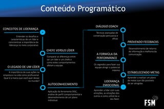 Conteúdo Programático
CONCEITOS DE LIDERANÇA
CHEFE VERSUS LÍDER
O LEGADO DE UM LÍDER
Entender os desafios e
características de um líder e
conscientizar a importância da
liderança no meio corporativo
Comparar as diferenças entre
ser um líder e um chefe e
como estes comportamentos
afetam a equipe.
A importância da suas ações na
empresa e na vida como profissional.
Qual é a marca que você quer deixar
no mundo?
AUTOCONHECIMENTO
Aplicação da ferramenta DISC,
análise de perfil comportamental e
desenvolvimento de um plano
individual.
DIÁLOGO COACH
Técnicas avançadas de
conversação persuasiva e
eficaz
PROVENDO FEEDBACKS
Desenvolvimento de retorno
de informação e melhoria da
comunicaçãoA FORMÚLA DA
PERFORMANCE
Os segredos para fazer sua
equipe atingir o potencial
máximo
ESTABELECENDO METAS
Aprender a realizar um plano
de metas que são possíveis
de ser atingidas
LIDERANÇA
EMOCIONAL
Aprender a lidar com suas
emoções, as emoções dos
outros e como utilizá-las a
seu favor.
 