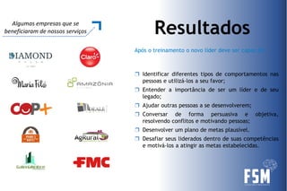 Após o treinamento o novo líder deve ser capaz de:
ResultadosAlgumas empresas que se
beneficiaram de nossos serviços
❒ Identificar diferentes tipos de comportamentos nas
pessoas e utilizá-los a seu favor;
❒ Entender a importância de ser um líder e de seu
legado;
❒ Ajudar outras pessoas a se desenvolverem;
❒ Conversar de forma persuasiva e objetiva,
resolvendo conflitos e motivando pessoas;
❒ Desenvolver um plano de metas plausível.
❒ Desafiar seus liderados dentro de suas competências
e motivá-los a atingir as metas estabelecidas.
 