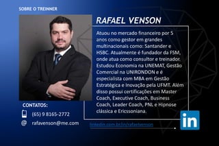 SOBRE O TREINNER
Atuou no mercado financeiro por 5
anos como gestor em grandes
multinacionais como: Santander e
HSBC. Atualmente é fundador da FSM,
onde atua como consultor e treinador.
Estudou Economia na UNEMAT, Gestão
Comercial na UNIRONDON e é
especialista com MBA em Gestão
Estratégica e Inovação pela UFMT. Além
disso possui certificações em Master
Coach, Executive Coach, Business
Coach, Leader Coach, PNL e Hipnose
clássica e Ericssoniana.
CONTATOS:
(65) 9 8165-2772
rafavenson@me.com
RAFAEL VENSON
linkedin.com.br/in/rafaelvenson
 