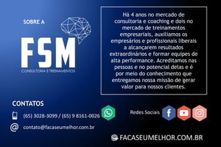 SOBRE A
FACASEUMELHOR.COM.BR
Há 4 anos no mercado de
consultoria e coaching e dois no
mercado de treinamentos
empresariais, auxiliamos os
empresários e profissionais liberais
a alcançarem resultados
extraordinários e formar equipes de
alta performance. Acreditamos nas
pessoas e no potencial delas e é
por meio do conhecimento que
entregamos nossa missão de gerar
valor para nossos clientes.
CONTATOS
(65) 3028-3099 / (65) 9 8161-0026
contato@facaseumelhor.com.br
Redes Sociais
 