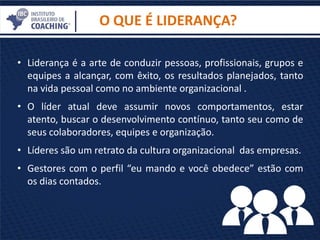 O QUE É LIDERANÇA?
• Liderança é a arte de conduzir pessoas, profissionais, grupos e
equipes a alcançar, com êxito, os resultados planejados, tanto
na vida pessoal como no ambiente organizacional .
• O líder atual deve assumir novos comportamentos, estar
atento, buscar o desenvolvimento contínuo, tanto seu como de
seus colaboradores, equipes e organização.
• Líderes são um retrato da cultura organizacional das empresas.
• Gestores com o perfil “eu mando e você obedece” estão com
os dias contados.
 