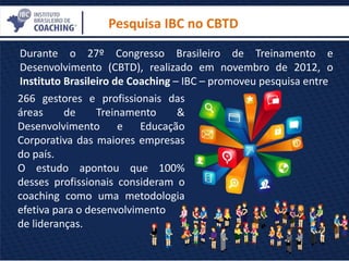 266 gestores e profissionais das
áreas de Treinamento &
Desenvolvimento e Educação
Corporativa das maiores empresas
do país.
O estudo apontou que 100%
desses profissionais consideram o
coaching como uma metodologia
efetiva para o desenvolvimento
de lideranças.
Pesquisa IBC no CBTD
Durante o 27º Congresso Brasileiro de Treinamento e
Desenvolvimento (CBTD), realizado em novembro de 2012, o
Instituto Brasileiro de Coaching – IBC – promoveu pesquisa entre
 