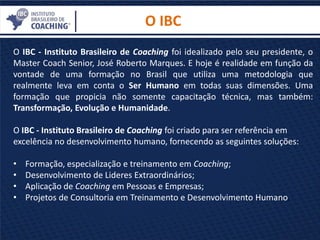 O IBC
O IBC - Instituto Brasileiro de Coaching foi idealizado pelo seu presidente, o
Master Coach Senior, José Roberto Marques. E hoje é realidade em função da
vontade de uma formação no Brasil que utiliza uma metodologia que
realmente leva em conta o Ser Humano em todas suas dimensões. Uma
formação que propicia não somente capacitação técnica, mas também:
Transformação, Evolução e Humanidade.
O IBC - Instituto Brasileiro de Coaching foi criado para ser referência em
excelência no desenvolvimento humano, fornecendo as seguintes soluções:
• Formação, especialização e treinamento em Coaching;
• Desenvolvimento de Lideres Extraordinários;
• Aplicação de Coaching em Pessoas e Empresas;
• Projetos de Consultoria em Treinamento e Desenvolvimento Humano.
 
