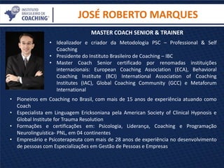 • Idealizador e criador da Metodologia PSC – Professional & Self
Coaching
• Presidente do Instituto Brasileiro de Coaching – IBC
• Master Coach Senior certificado por renomadas instituições
internacionais: European Coaching Association (ECA), Behavioral
Coaching Institute (BCI) International Association of Coaching
Institutes (IAC), Global Coaching Community (GCC) e Metaforum
International
JOSÉ ROBERTO MARQUES
• Pioneiros em Coaching no Brasil, com mais de 15 anos de experiência atuando como
Coach
• Especialista em Linguagem Ericksoniana pela American Society of Clinical Hypnosis e
Global Institute for Trauma Resolution
• Formações e certificações em: Psicologia, Liderança, Coaching e Programação
Neurolinguística- PNL, em 04 continentes
• Empresário e Psicoterapeuta com mais de 28 anos de experiência no desenvolvimento
de pessoas com Especializações em Gestão de Pessoas e Empresas
MASTER COACH SENIOR & TRAINER
 
