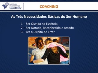 As Três Necessidades Básicas do Ser Humano
COACHING
1 – Ser Ouvido na Essência
2 – Ser Notado, Reconhecido e Amado
3 – Ter o Direito de Errar
 