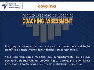 COACHING
Coaching Assessment é um software (sistema) com validação
científica de mapeamento de tendências comportamentais.
Você logo verá como modificar seu comportamento, ou de sua
equipe, ou de seus clientes de Coaching para conquistar a confiança
de pessoas, transformando-se em uma profissional de sucesso.
 