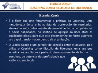 LEADER COACH
COACHING COMO FILOSOFIA DE LIDERANÇA
O Leader Coach
• É o líder que une ferramentas e práticas do Coaching, uma
metodologia única e humanista de aceleração de resultados,
através do autoconhecimento, desenvolvimento de competências
e novas habilidades, no sentido de agregar ao líder atual as
qualidades ideais, para que este desempenhe de forma assertiva
seu papel transformador dentro da organização.
• O Leader Coach é um gerador de conexão entre as pessoas, pois
utiliza o Coaching como filosofia de liderança, uma vez que
acredita nos resultados a partir do desenvolvimento, de forma
contínua, do potencial dos profissionais que
estão sob sua tutela.
 