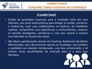 O Leader Coach
• Dispõe de qualidades essenciais para a condução exata dos seus
liderados, tais como autoconfiança para delegar as tarefas, monitorar
e conduzi-las, ouvir seus colaboradores na essência, dar feedbacks
realistas, compartilhar suas experiências e conhecimentos, respeitar
as opiniões divergentes, conciliá-las e, com isso, inspirar e motivar
seus liderados no alcance das metas.
• São líderes aperfeiçoados através do Coaching. Realmente são líderes
diferenciados, pois não priorizam apenas os resultados, mas também
a qualidade nas relações interpessoais, uma boa comunicação, e vê
sempre novas possibilidades de evolução para si e para seus
liderados.
LEADER COACH
COACHING COMO FILOSOFIA DE LIDERANÇA
 
