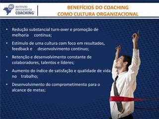 BENEFÍCIOS DO COACHING
COMO CULTURA ORGANIZACIONAL
• Redução substancial turn-over e promoção de
melhoria contínua;
• Estímulo de uma cultura com foco em resultados,
feedback e desenvolvimento contínuo;
• Retenção e desenvolvimento constante de
colaboradores, talentos e líderes;
• Aumento do índice de satisfação e qualidade de vida
no trabalho;
• Desenvolvimento do comprometimento para o
alcance de metas;
 