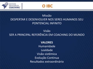 Missão
DESPERTAR E DESENVOLVER NOS SERES HUMANOS SEU
PONTENCIAL INFINITO
Visão
SER A PRINCIPAL REFERÊNCIA EM COACHING DO MUNDO
VALORES
Humanidade
Lealdade
Visão sistêmica
Evolução Continua
Resultados extraordinário
O IBC
 