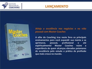 LANÇAMENTO
Atinja a excelência nos negócios e na vida
pessoal com Master Coaches
A elite do Coaching traz neste livro os principais
ensinamentos para você expandir sua mente e se
aprimorar, pessoal, profissional e até
espiritualmente! Master Coaches reúne a
experiência de quem alcançou elevados patamares
de excelência pelo estudo e prática da profissão
que mais cresce no mundo.
 