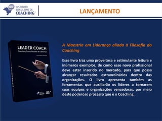 LANÇAMENTO
A Maestria em Liderança aliada à Filosofia do
Coaching
Esse livro traz uma proveitosa e estimulante leitura e
inúmeros exemplos, de como esse novo profissional
deve estar inserido no mercado, para que possa
alcançar resultados extraordinários dentro das
organizações. O livro apresenta também as
ferramentas que auxiliarão os líderes a tornarem
suas equipes e organizações vencedoras, por meio
deste poderoso processo que é o Coaching.
 