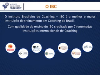 O Instituto Brasileiro de Coaching – IBC é a melhor e maior
instituição de treinamento em Coaching do Brasil.
Com qualidade de ensino do IBC creditada por 7 renomadas
instituições Internacionais de Coaching
O IBC
 