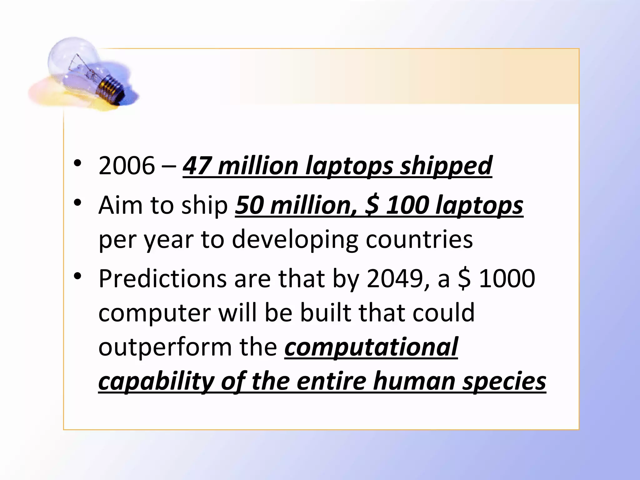 • 2006 – 47 million laptops shipped
• Aim to ship 50 million, $ 100 laptops
  per year to developing countries
• Predictions are that by 2049, a $ 1000
  computer will be built that could
  outperform the computational
  capability of the entire human species
 