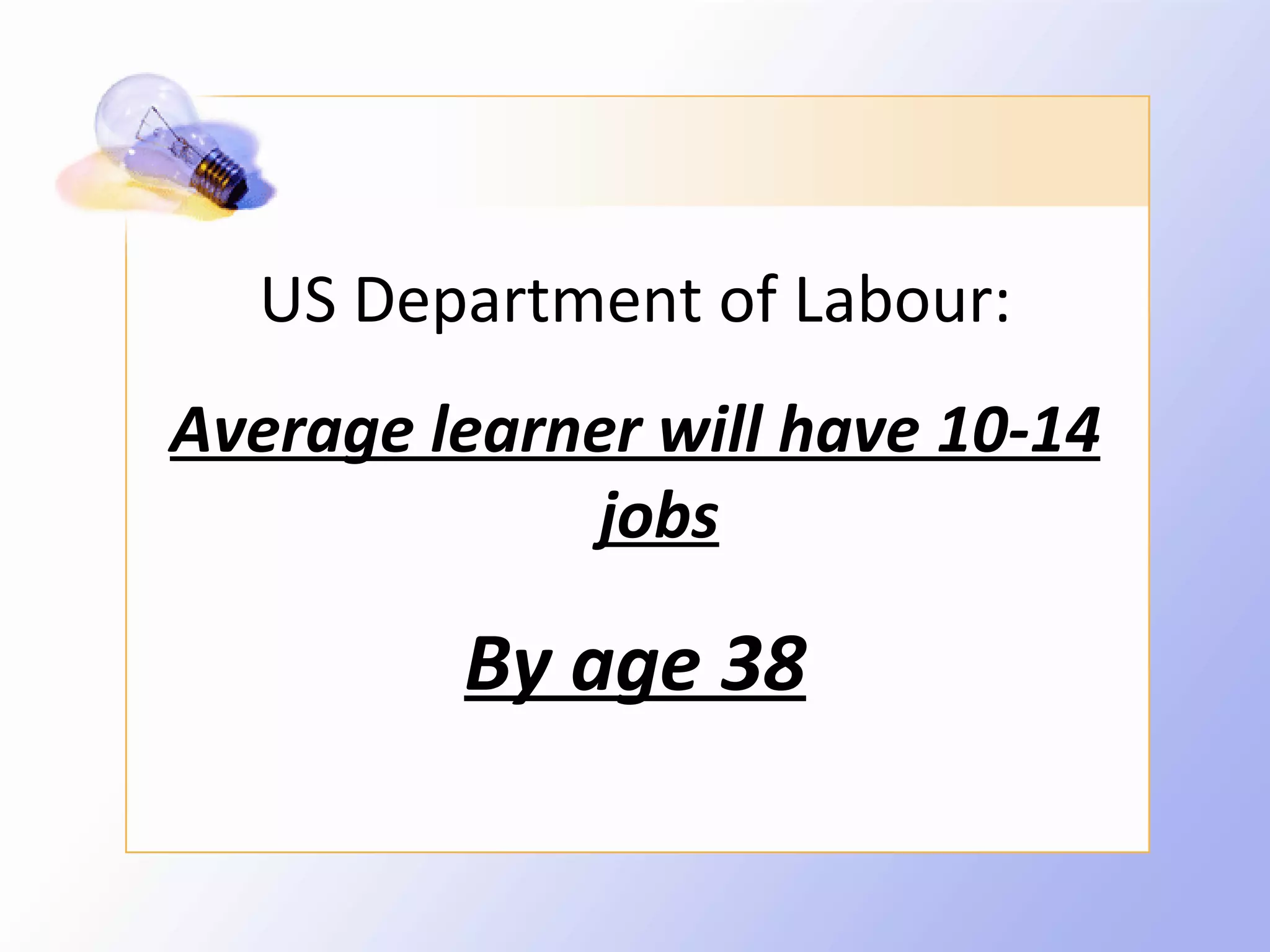 US Department of Labour:
Average learner will have 10-14
             jobs

         By age 38
 