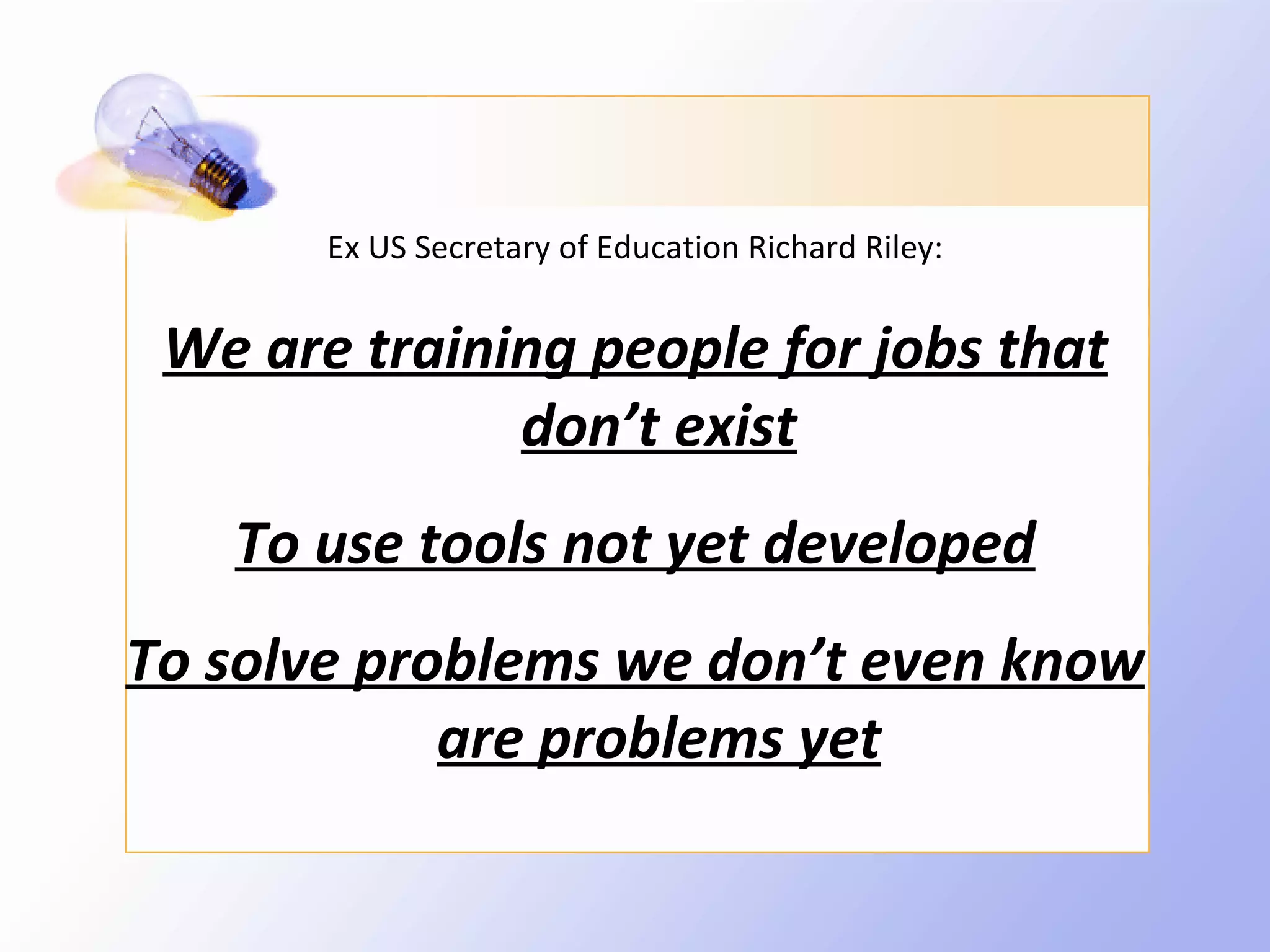 Ex US Secretary of Education Richard Riley:


 We are training people for jobs that
              don’t exist
   To use tools not yet developed
To solve problems we don’t even know
            are problems yet
 