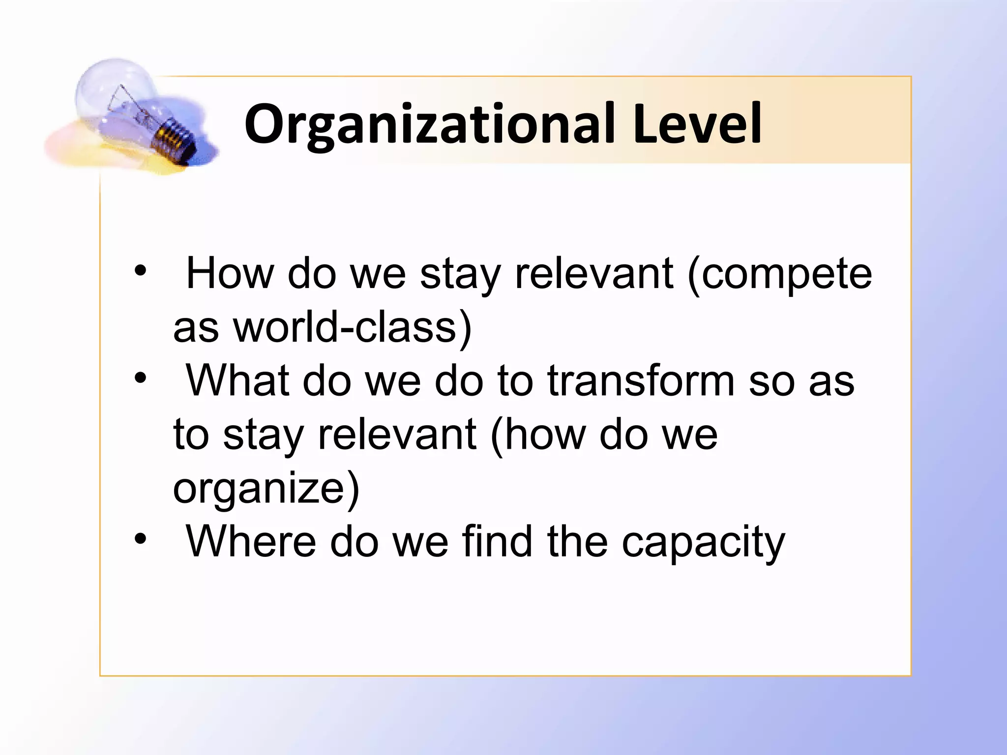 Organizational Level

• How do we stay relevant (compete
  as world-class)
• What do we do to transform so as
  to stay relevant (how do we
  organize)
• Where do we find the capacity
 