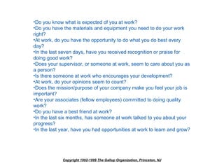 •Do you know what is expected of you at work?
•Do you have the materials and equipment you need to do your work
right?
•At work, do you have the opportunity to do what you do best every
day?
•In the last seven days, have you received recognition or praise for
doing good work?
•Does your supervisor, or someone at work, seem to care about you as
a person?
•Is there someone at work who encourages your development?
•At work, do your opinions seem to count?
•Does the mission/purpose of your company make you feel your job is
important?
•Are your associates (fellow employees) committed to doing quality
work?
•Do you have a best friend at work?
•In the last six months, has someone at work talked to you about your
progress?
•In the last year, have you had opportunities at work to learn and grow?




             Copyright 1992-1999 The Gallup Organization, Princeton, NJ
 