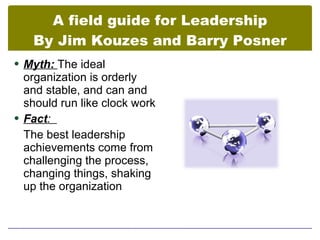 A field guide for Leadership
   By Jim Kouzes and Barry Posner
 Myth: The ideal
  organization is orderly
  and stable, and can and
  should run like clock work
 Fact:
  The best leadership
  achievements come from
  challenging the process,
  changing things, shaking
  up the organization
 