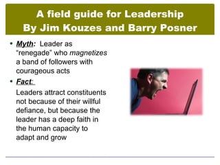 A field guide for Leadership
    By Jim Kouzes and Barry Posner
 Myth: Leader as
  “renegade” who magnetizes
  a band of followers with
  courageous acts
 Fact:
  Leaders attract constituents
  not because of their willful
  defiance, but because the
  leader has a deep faith in
  the human capacity to
  adapt and grow
 