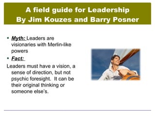 A field guide for Leadership
    By Jim Kouzes and Barry Posner

 Myth: Leaders are
  visionaries with Merlin-like
  powers
 Fact:
Leaders must have a vision, a
  sense of direction, but not
  psychic foresight. It can be
  their original thinking or
  someone else’s.
 