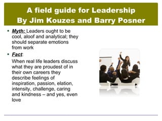 A field guide for Leadership
    By Jim Kouzes and Barry Posner
 Myth: Leaders ought to be
  cool, aloof and analytical; they
  should separate emotions
  from work
 Fact:
  When real life leaders discuss
  what they are proudest of in
  their own careers they
  describe feelings of
  inspiration, passion, elation,
  intensity, challenge, caring
  and kindness – and yes, even
  love
 
