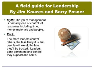 A field guide for Leadership
    By Jim Kouzes and Barry Posner
 Myth: The job of management
  is primarily one of control: of
  resources including time,
  money materials and people.
 Fact:

  The more leaders control
  others, the less likely it is that
  people will excel, the less
  they’ll be trusted. Leaders
  don’t command and control;
  they support and serve.
 