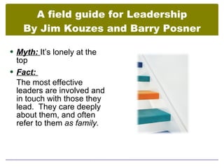 A field guide for Leadership
    By Jim Kouzes and Barry Posner

 Myth: It’s lonely at the
  top
 Fact:
  The most effective
  leaders are involved and
  in touch with those they
  lead. They care deeply
  about them, and often
  refer to them as family.
 