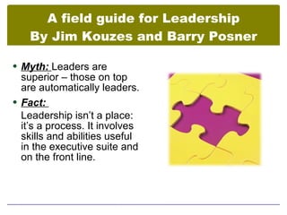 A field guide for Leadership
   By Jim Kouzes and Barry Posner

 Myth: Leaders are
  superior – those on top
  are automatically leaders.
 Fact:
  Leadership isn’t a place:
  it’s a process. It involves
  skills and abilities useful
  in the executive suite and
  on the front line.
 
