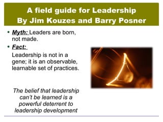 A field guide for Leadership
   By Jim Kouzes and Barry Posner
 Myth: Leaders are born,
  not made.
 Fact:
  Leadership is not in a
  gene; it is an observable,
  learnable set of practices.


  The belief that leadership
    can’t be learned is a
    powerful deterrent to
  leadership development
 